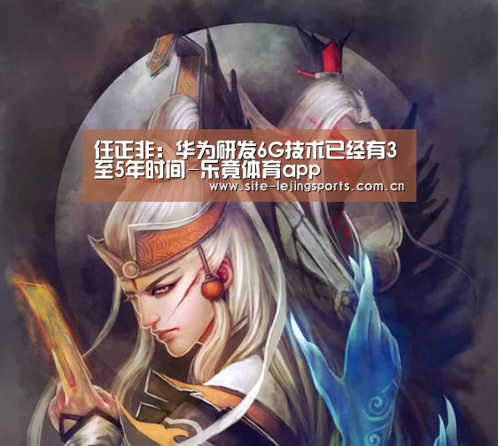 任正非:华为研发6G技术已经有3至5年时间-乐竟体育app(图1) 乐竟体育官网