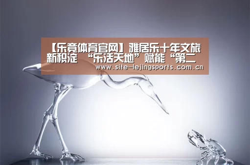 【乐竟体育官网】雅居乐十年文旅新积淀 “乐活天地”赋能“第二人生”(图2) 乐竟体育